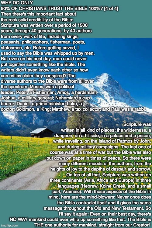 WHY DO ONLY 50% OF CHRISTIANS TRUST THE BIBLE 100%? [4 of 4]
Then there's this important fact about the rock solid credibility of the Bible: Scripture was written over a period of 1500 years, through 40 generations, by 40 authors from every walk of life, including kings, peasants, philosophers, fisherman, poets, statesmen, etc. Before getting saved, I used to say the Bible was whipped up by men. But even on his best day, man could never put together something like the Bible. The writers didn't even know each other so how can critics claim they conspired? The diverse authors to the Bible were from all over the spectrum: Moses, was a political leader; Peter, a Fisherman; Amos, a herdsman; Joshua, a military general; Nehemiah, a cup bearer; Daniel, a prime minister; Luke, a doctor; Solomon, a King; Matthew, a tax collector; and Paul was a rabbi. Scripture was written in all kind of places: the wilderness, a dungeon, on a hillside, in a palace and a prison, while traveling, on the Island of Patmos by John, and during military campaigns. The last one of course was at a time of war but the Bible was also put down on paper in times of peace. So there were many different moods of the authors, from the heights of joy to the depths of despair and sorrow. On top of all that, Scripture was written on three continents (Asia, Africa and Europe) in three languages (Hebrew, Koine Greek, and a small part, Aramaic). With those aspects of the Bible in mind, here are the mind-blowers: Never once does the Bible contradict itself and it gives the same message throughout the Old and New Testament. So I'll say it again: Even on their best day, there's NO WAY mankind could ever whip up something like that. The Bible is
THE one authority for mankind, straight from our Creator! | image tagged in bible,truth,trust,god,christian,jesus | made w/ Imgflip meme maker