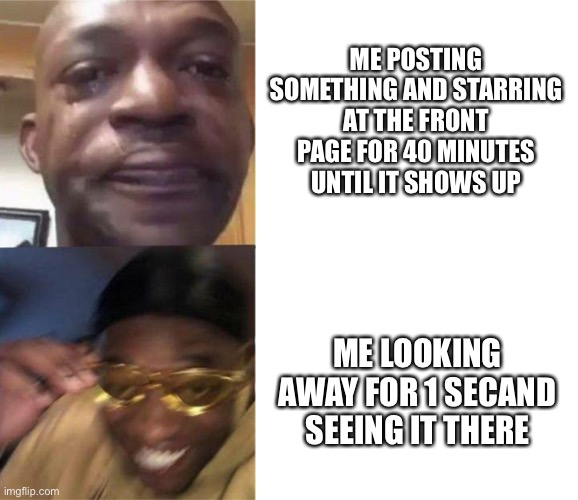 Cries then happy nigga | ME POSTING SOMETHING AND STARRING AT THE FRONT PAGE FOR 40 MINUTES UNTIL IT SHOWS UP; ME LOOKING AWAY FOR 1 SECOND AND SEEING IT THERE | image tagged in cries then happy nigga | made w/ Imgflip meme maker