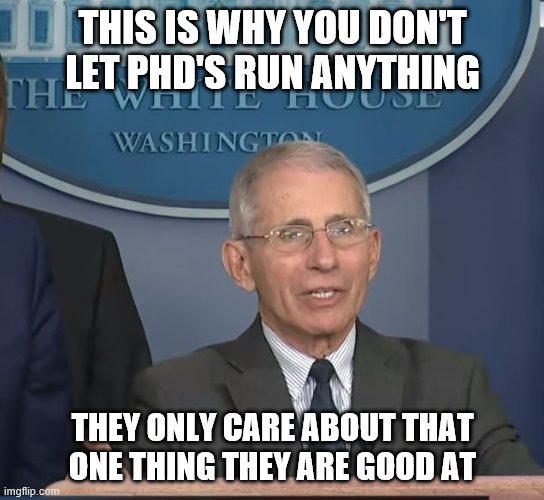 End the quarantine now! | THIS IS WHY YOU DON'T LET PHD'S RUN ANYTHING; THEY ONLY CARE ABOUT THAT ONE THING THEY ARE GOOD AT | image tagged in dr fauci,politics,quarantine,coronavirus,common sense | made w/ Imgflip meme maker