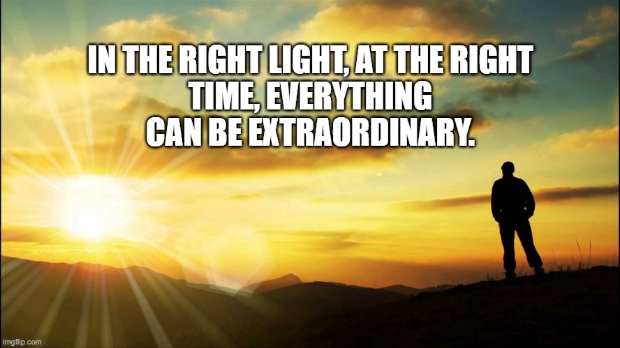 Right Light | IN THE RIGHT LIGHT, AT THE RIGHT TIME, EVERYTHING CAN BE EXTRAORDINARY. | image tagged in inspirational | made w/ Imgflip meme maker