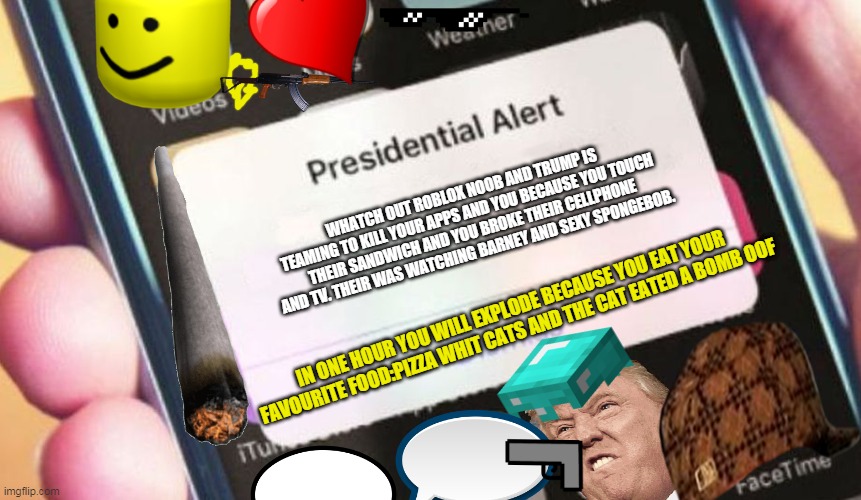 you die oof | WHATCH OUT ROBLOX NOOB AND TRUMP IS TEAMING TO KILL YOUR APPS AND YOU BECAUSE YOU TOUCH THEIR SANDWICH AND YOU BROKE THEIR CELLPHONE AND TV. THEIR WAS WATCHING BARNEY AND SEXY SPONGEBOB. IN ONE HOUR YOU WILL EXPLODE BECAUSE YOU EAT YOUR FAVOURITE FOOD:PIZZA WHIT CATS AND THE CAT EATED A BOMB OOF | image tagged in memes,presidential alert | made w/ Imgflip meme maker
