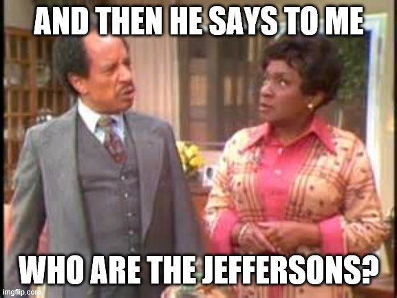 jeffersons | AND THEN HE SAYS TO ME; WHO ARE THE JEFFERSONS? | image tagged in jeffersons | made w/ Imgflip meme maker