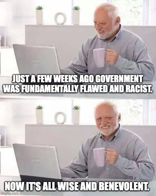 Hide the Pain Harold | JUST A FEW WEEKS AGO GOVERNMENT WAS FUNDAMENTALLY FLAWED AND RACIST. NOW IT'S ALL WISE AND BENEVOLENT. | image tagged in memes,hide the pain harold | made w/ Imgflip meme maker