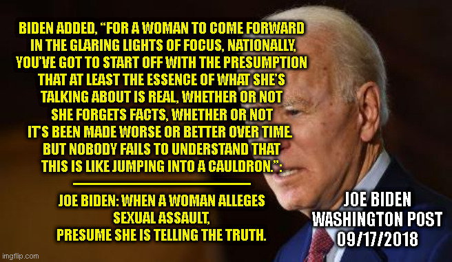 BIDEN ADDED, “FOR A WOMAN TO COME FORWARD
 IN THE GLARING LIGHTS OF FOCUS, NATIONALLY,
YOU’VE GOT TO START OFF WITH THE PRESUMPTION
THAT AT LEAST THE ESSENCE OF WHAT SHE’S
TALKING ABOUT IS REAL, WHETHER OR NOT
SHE FORGETS FACTS, WHETHER OR NOT
IT’S BEEN MADE WORSE OR BETTER OVER TIME. 

BUT NOBODY FAILS TO UNDERSTAND THAT
THIS IS LIKE JUMPING INTO A CAULDRON.”:
-------------------------------------------
JOE BIDEN: WHEN A WOMAN ALLEGES
SEXUAL ASSAULT,
PRESUME SHE IS TELLING THE TRUTH. JOE BIDEN
WASHINGTON POST
09/17/2018 | made w/ Imgflip meme maker