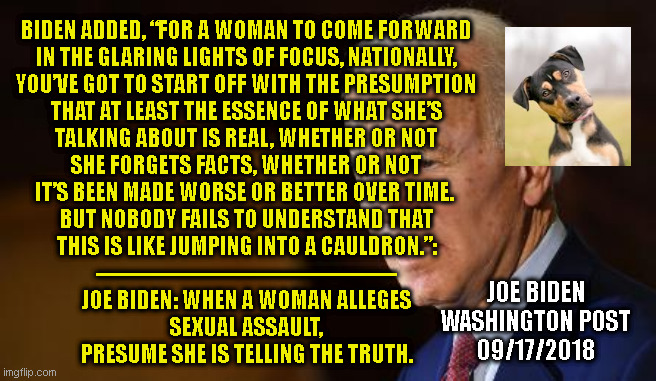 BIDEN ADDED, “FOR A WOMAN TO COME FORWARD
IN THE GLARING LIGHTS OF FOCUS, NATIONALLY,
YOU’VE GOT TO START OFF WITH THE PRESUMPTION
THAT AT LEAST THE ESSENCE OF WHAT SHE’S
TALKING ABOUT IS REAL, WHETHER OR NOT
SHE FORGETS FACTS, WHETHER OR NOT
IT’S BEEN MADE WORSE OR BETTER OVER TIME. 

BUT NOBODY FAILS TO UNDERSTAND THAT
THIS IS LIKE JUMPING INTO A CAULDRON.”:
-------------------------------------------
JOE BIDEN: WHEN A WOMAN ALLEGES
SEXUAL ASSAULT,
PRESUME SHE IS TELLING THE TRUTH. JOE BIDEN
WASHINGTON POST
09/17/2018 | made w/ Imgflip meme maker