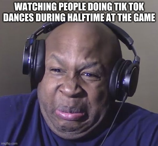 It's sad how often this happens | WATCHING PEOPLE DOING TIK TOK DANCES DURING HALFTIME AT THE GAME | image tagged in cringe | made w/ Imgflip meme maker