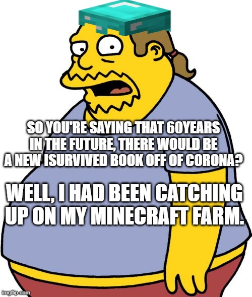 Comic Book Guy Meme |  SO YOU'RE SAYING THAT 60YEARS IN THE FUTURE, THERE WOULD BE A NEW ISURVIVED BOOK OFF OF CORONA? WELL, I HAD BEEN CATCHING UP ON MY MINECRAFT FARM. | image tagged in memes,comic book guy | made w/ Imgflip meme maker