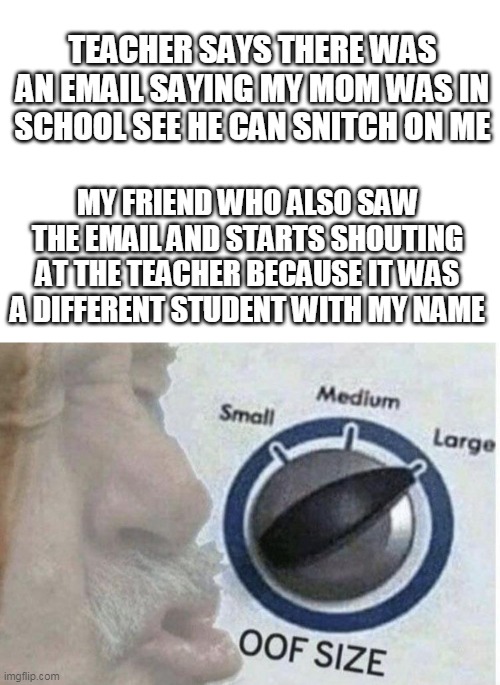 back up arrived | TEACHER SAYS THERE WAS AN EMAIL SAYING MY MOM WAS IN SCHOOL SEE HE CAN SNITCH ON ME; MY FRIEND WHO ALSO SAW THE EMAIL AND STARTS SHOUTING AT THE TEACHER BECAUSE IT WAS A DIFFERENT STUDENT WITH MY NAME | image tagged in oof size large | made w/ Imgflip meme maker