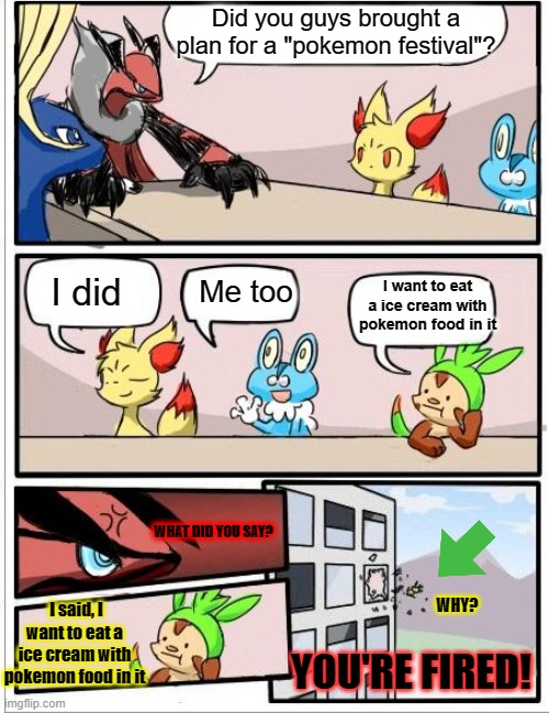 Pokemon Meeting! | Did you guys brought a plan for a "pokemon festival"? Me too; I want to eat a ice cream with pokemon food in it; I did; WHAT DID YOU SAY? I said, I want to eat a ice cream with pokemon food in it; WHY? YOU'RE FIRED! | image tagged in pokemon board meeting,funny | made w/ Imgflip meme maker