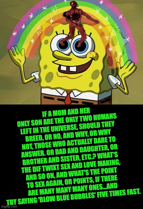 Imagination Spongebob Meme | IF A MOM AND HER ONLY SON ARE THE ONLY TWO HUMANS LEFT IN THE UNIVERSE, SHOULD THEY BREED, OR NO, AND WHY, OR WHY NOT, THOSE WHO ACTUALLY DARE TO ANSWER. OR DAD AND DAUGHTER, OR BROTHER AND SISTER, ETC.? WHAT'S THE DIF TWIXT SEX AND LOVE MAKING, AND SO ON, AND WHAT'S THE POINT TO SEX AGAIN, OR POINTS, IF THERE ARE MANY MANY MANY ONES...AND TRY SAYING 'BLOW BLUE BUBBLES' FIVE TIMES FAST. | image tagged in memes,imagination spongebob | made w/ Imgflip meme maker