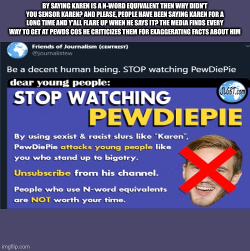 GO PEWDS | BY SAYING KAREN IS A N-WORD EQUIVALENT THEN WHY DIDN’T YOU SENSOR KAREN? AND PLEASE, PEOPLE HAVE BEEN SAYING KAREN FOR A LONG TIME AND Y’ALL FLARE UP WHEN HE SAYS IT? THE MEDIA FINDS EVERY WAY TO GET AT PEWDS COS HE CRITICIZES THEM FOR EXAGGERATING FACTS ABOUT HIM | image tagged in pewdiepie | made w/ Imgflip meme maker