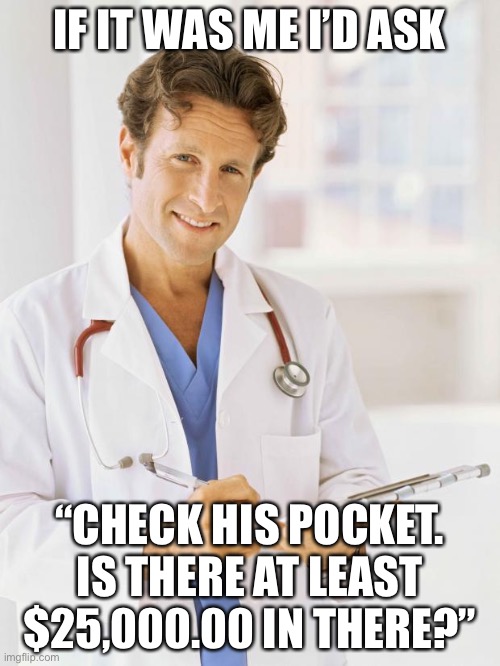 Doctor | IF IT WAS ME I’D ASK “CHECK HIS POCKET. IS THERE AT LEAST $25,000.00 IN THERE?” | image tagged in doctor | made w/ Imgflip meme maker