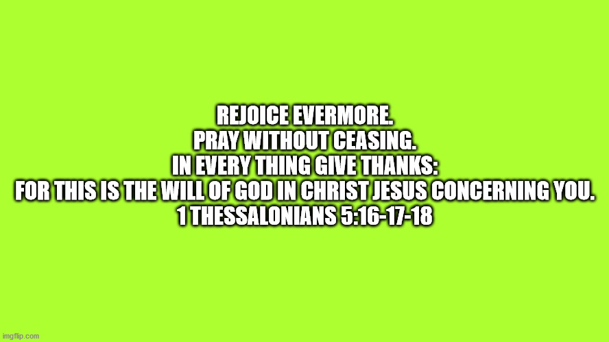 Bible1 Thessalonians 5:16-17-18 | REJOICE EVERMORE.

PRAY WITHOUT CEASING.

IN EVERY THING GIVE THANKS:
FOR THIS IS THE WILL OF GOD IN CHRIST JESUS CONCERNING YOU.

1 THESSALONIANS 5:16-17-18 | image tagged in bible,bible verse,1 thessalonians | made w/ Imgflip meme maker