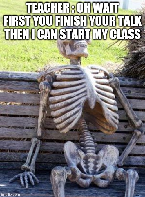 Waiting Skeleton Meme | TEACHER : OH WAIT FIRST YOU FINISH YOUR TALK THEN I CAN START MY CLASS | image tagged in memes,waiting skeleton | made w/ Imgflip meme maker