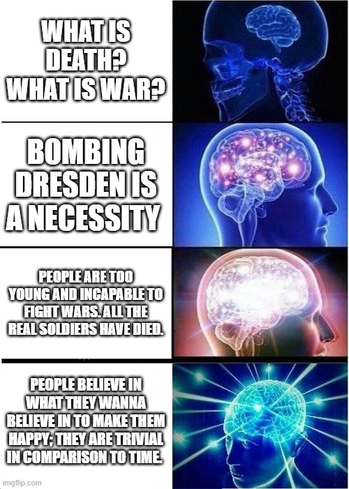 Slaughterhouse Five: Levels of thinking | WHAT IS DEATH? WHAT IS WAR? BOMBING DRESDEN IS A NECESSITY; PEOPLE ARE TOO YOUNG AND INCAPABLE TO FIGHT WARS. ALL THE REAL SOLDIERS HAVE DIED. PEOPLE BELIEVE IN WHAT THEY WANNA BELIEVE IN TO MAKE THEM HAPPY; THEY ARE TRIVIAL IN COMPARISON TO TIME. | image tagged in memes,expanding brain | made w/ Imgflip meme maker