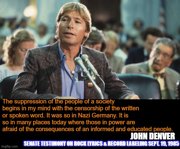 John Denver PMRC | The suppression of the people of a society begins in my mind with the censorship of the written or spoken word. It was so in Nazi Germany. It is so in many places today where those in power are afraid of the consequences of an informed and educated people. JOHN DENVER; SENATE TESTIMONY ON ROCK LYRICS & RECORD LABELING SEPT. 19, 1985 | image tagged in pmrc,john denver,political,quotes | made w/ Imgflip meme maker