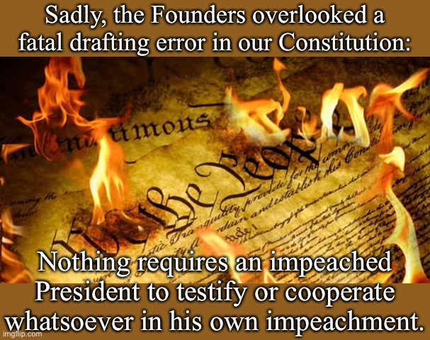Impeachment will never have a prayer of actually removing a President until we get a new Amendment to clarify processes. | Sadly, the Founders overlooked a fatal drafting error in our Constitution:; Nothing requires an impeached President to testify or cooperate whatsoever in his own impeachment. | image tagged in constitution in flames,impeachment,trump impeachment,presidents,the constitution,constitution | made w/ Imgflip meme maker