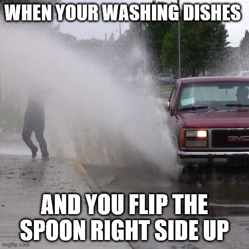 Splash | WHEN YOUR WASHING DISHES; AND YOU FLIP THE SPOON RIGHT SIDE UP | image tagged in splash | made w/ Imgflip meme maker