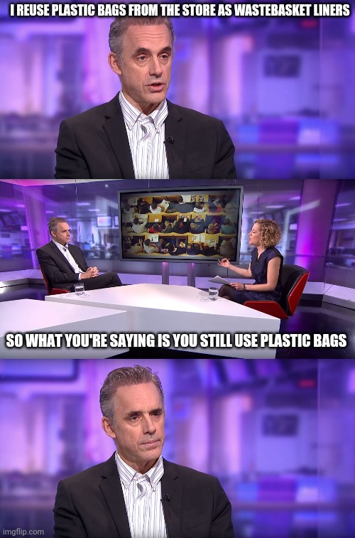 Jordan Peterson vs Feminist Interviewer | I REUSE PLASTIC BAGS FROM THE STORE AS WASTEBASKET LINERS; SO WHAT YOU'RE SAYING IS YOU STILL USE PLASTIC BAGS | image tagged in jordan peterson vs feminist interviewer | made w/ Imgflip meme maker