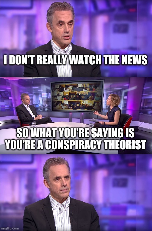 Jordan Peterson vs Feminist Interviewer | I DON'T REALLY WATCH THE NEWS; SO WHAT YOU'RE SAYING IS YOU'RE A CONSPIRACY THEORIST | image tagged in jordan peterson vs feminist interviewer | made w/ Imgflip meme maker