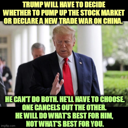 Looking out for Number One, as always. | TRUMP WILL HAVE TO DECIDE WHETHER TO PUMP UP THE STOCK MARKET OR DECLARE A NEW TRADE WAR ON CHINA. HE CAN'T DO BOTH. HE'LL HAVE TO CHOOSE.
ONE CANCELS OUT THE OTHER. 
HE WILL DO WHAT'S BEST FOR HIM, 
NOT WHAT'S BEST FOR YOU. | image tagged in trump,wall street,china,trade war,choice | made w/ Imgflip meme maker