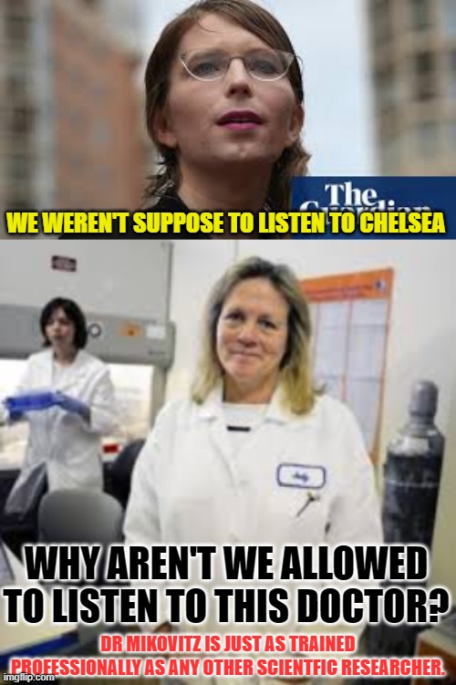 Why are we not allowed to listen to other trained professional's opinions? | WE WEREN'T SUPPOSE TO LISTEN TO CHELSEA; WHY AREN'T WE ALLOWED TO LISTEN TO THIS DOCTOR? DR MIKOVITZ IS JUST AS TRAINED PROFESSIONALLY AS ANY OTHER SCIENTFIC RESEARCHER. | image tagged in political,whistleblower,conspiracy theory | made w/ Imgflip meme maker