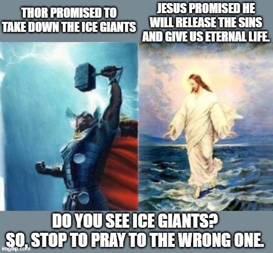 Thor defeat Ice giants | THOR PROMISED TO TAKE DOWN THE ICE GIANTS; JESUS PROMISED HE WILL RELEASE THE SINS AND GIVE US ETERNAL LIFE. DO YOU SEE ICE GIANTS?

SO, STOP TO PRAY TO THE WRONG ONE. | image tagged in thor,jesus,promises | made w/ Imgflip meme maker