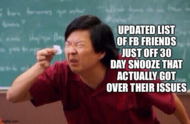 list of people | UPDATED LIST OF FB FRIENDS JUST OFF 30 DAY SNOOZE THAT ACTUALLY GOT OVER THEIR ISSUES | image tagged in list of people | made w/ Imgflip meme maker