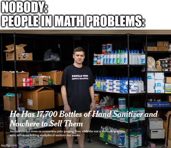 People in math problems | NOBODY:
PEOPLE IN MATH PROBLEMS: | image tagged in math,hand,sanitizer | made w/ Imgflip meme maker