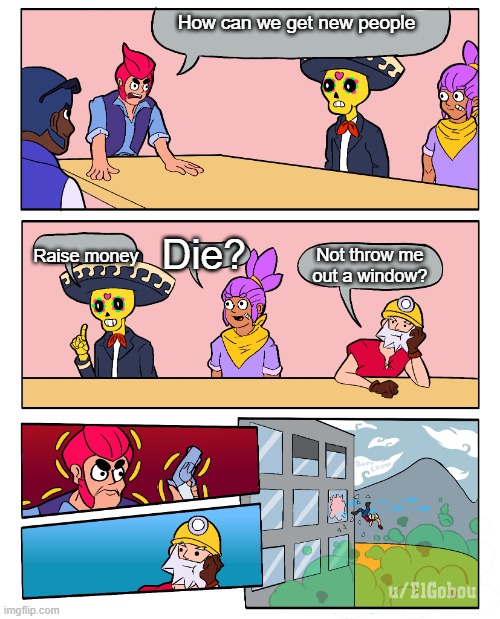 Brawl Stars Boardroom Meeting Suggestion | How can we get new people; Raise money; Die? Not throw me out a window? | image tagged in brawl stars boardroom meeting suggestion | made w/ Imgflip meme maker