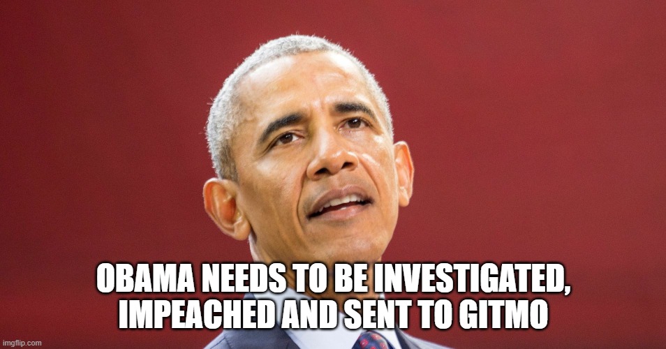 obama needs to be investigated, impeached and sent to GITMO | OBAMA NEEDS TO BE INVESTIGATED, IMPEACHED AND SENT TO GITMO | image tagged in obama,impeach,gitmo | made w/ Imgflip meme maker
