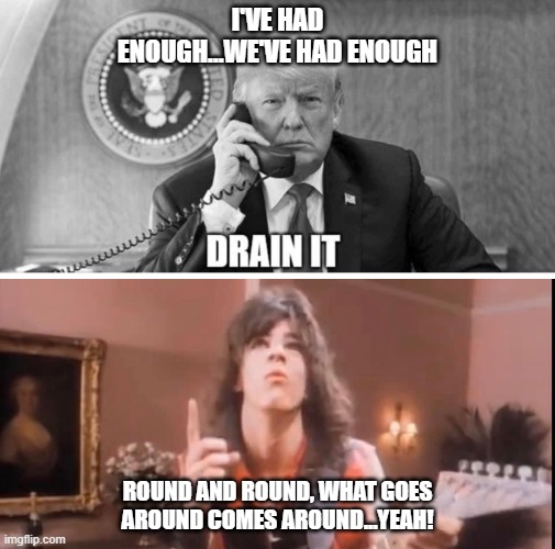 Drain it! | I'VE HAD ENOUGH...WE'VE HAD ENOUGH; ROUND AND ROUND, WHAT GOES AROUND COMES AROUND...YEAH! | image tagged in drain the swamp trump | made w/ Imgflip meme maker