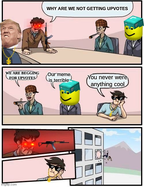 Boardroom Meeting Suggestion | WHY ARE WE NOT GETTING UPVOTES; WE ARE BEGGING FOR UPVOTES; Our meme is terrible; You never were anything cool | image tagged in memes,boardroom meeting suggestion | made w/ Imgflip meme maker