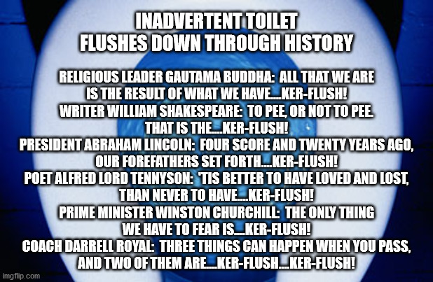 Inadvertent Toilet Flushes Down Through History | INADVERTENT TOILET FLUSHES DOWN THROUGH HISTORY; RELIGIOUS LEADER GAUTAMA BUDDHA:  ALL THAT WE ARE
IS THE RESULT OF WHAT WE HAVE….KER-FLUSH!
WRITER WILLIAM SHAKESPEARE:  TO PEE, OR NOT TO PEE.
THAT IS THE....KER-FLUSH!
PRESIDENT ABRAHAM LINCOLN:  FOUR SCORE AND TWENTY YEARS AGO,
OUR FOREFATHERS SET FORTH....KER-FLUSH!
POET ALFRED LORD TENNYSON:  'TIS BETTER TO HAVE LOVED AND LOST,
THAN NEVER TO HAVE....KER-FLUSH!
PRIME MINISTER WINSTON CHURCHILL:  THE ONLY THING
WE HAVE TO FEAR IS....KER-FLUSH!
COACH DARRELL ROYAL:  THREE THINGS CAN HAPPEN WHEN YOU PASS,
AND TWO OF THEM ARE....KER-FLUSH....KER-FLUSH! | image tagged in toilet flushing,toilets,toilet sounds,flushing sounds | made w/ Imgflip meme maker
