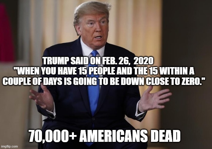 HOW TO SPOT A DAMN LIAR! | TRUMP SAID ON FEB. 26,  2020        "WHEN YOU HAVE 15 PEOPLE AND THE 15 WITHIN A COUPLE OF DAYS IS GOING TO BE DOWN CLOSE TO ZERO."; 70,000+ AMERICANS DEAD | image tagged in liar,impeached,criminal,conman,covid-19,donald trump is an idiot | made w/ Imgflip meme maker