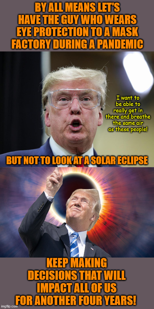 His every instinct in a crisis is just dead wrong. | BY ALL MEANS LET'S HAVE THE GUY WHO WEARS EYE PROTECTION TO A MASK FACTORY DURING A PANDEMIC; I want to be able to really get in there and breathe the same air as these people! BUT NOT TO LOOK AT A SOLAR ECLIPSE; KEEP MAKING DECISIONS THAT WILL IMPACT ALL OF US FOR ANOTHER FOUR YEARS! | image tagged in memes,politics | made w/ Imgflip meme maker