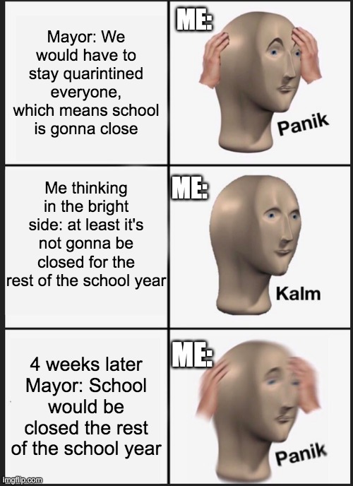 Panik Kalm Panik | ME:; Mayor: We would have to stay quarintined everyone, which means school is gonna close; Me thinking in the bright side: at least it's not gonna be closed for the rest of the school year; ME:; ME:; 4 weeks later
Mayor: School would be closed the rest of the school year | image tagged in memes,panik kalm panik | made w/ Imgflip meme maker