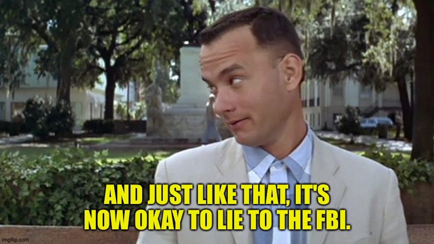 It's now okay | AND JUST LIKE THAT, IT'S NOW OKAY TO LIE TO THE FBI. | image tagged in forrest gump face | made w/ Imgflip meme maker