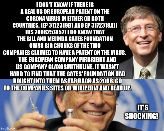 Gates | I DON'T KNOW IF THERE IS A REAL US OR EUROPEAN PATENT ON THE CORONA VIRUS IN EITHER OR BOTH COUNTRIES. (EP 3172319B1 AND EP 3172319A1) (US 2006257852) I DO KNOW THAT THE BILL AND MELINDA GATES FOUNDATION OWNS BIG CHUNKS OF THE TWO COMPANIES CLAIMED TO HAVE A PATENT ON THE VIRUS. THE EUROPEAN COMPANY PIRBRIGHT AND US COMPANY GLAXOSMITHKLINE. IT WASN'T HARD TO FIND THAT THE GATES' FOUNDATION HAD BOUGHT INTO THEM AS FAR BACK AS 2006. GO TO THE COMPANIES SITES OR WIKIPEDIA AND READ UP. IT'S SHOCKING! | image tagged in bill gates fake quote,the gates of hell shall not prevail | made w/ Imgflip meme maker