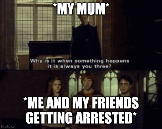 Why is it when something happens it is always you three? | *MY MUM*; *ME AND MY FRIENDS GETTING ARRESTED* | image tagged in why is it when something happens it is always you three | made w/ Imgflip meme maker