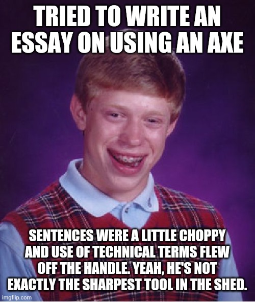 I'd like to axe you a question... | TRIED TO WRITE AN ESSAY ON USING AN AXE; SENTENCES WERE A LITTLE CHOPPY AND USE OF TECHNICAL TERMS FLEW OFF THE HANDLE. YEAH, HE'S NOT EXACTLY THE SHARPEST TOOL IN THE SHED. | image tagged in memes,bad luck brian,axe | made w/ Imgflip meme maker