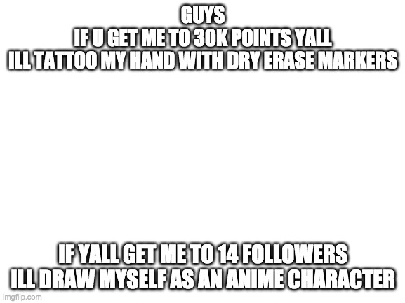 just no face reveal again as i said alreadyplz | GUYS
IF U GET ME TO 30K POINTS YALL
ILL TATTOO MY HAND WITH DRY ERASE MARKERS; IF YALL GET ME TO 14 FOLLOWERS
ILL DRAW MYSELF AS AN ANIME CHARACTER | image tagged in blank white template | made w/ Imgflip meme maker