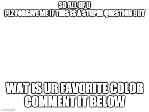 the one question i always asked in 1st grade | SO ALL OF U
PLZ FORGIVE ME IF THIS IS A STUPID QUESTION BUT; WAT IS UR FAVORITE COLOR
COMMENT IT BELOW | image tagged in blank white template | made w/ Imgflip meme maker