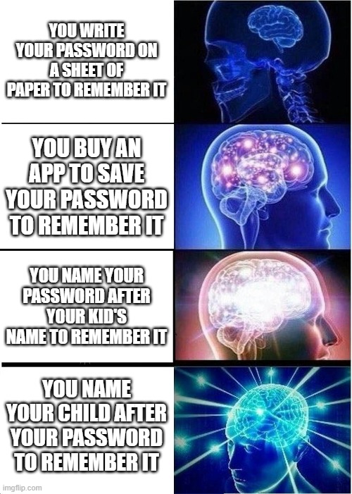 how to remember your child's name and your password at the same time | YOU WRITE YOUR PASSWORD ON A SHEET OF PAPER TO REMEMBER IT; YOU BUY AN APP TO SAVE YOUR PASSWORD TO REMEMBER IT; YOU NAME YOUR PASSWORD AFTER YOUR KID'S NAME TO REMEMBER IT; YOU NAME YOUR CHILD AFTER YOUR PASSWORD TO REMEMBER IT | image tagged in memes,expanding brain,password | made w/ Imgflip meme maker