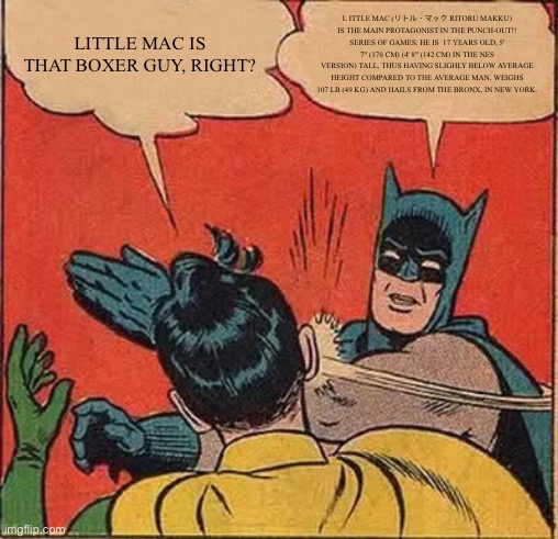 Little Mac | LITTLE MAC IS THAT BOXER GUY, RIGHT? L ITTLE MAC (リトル・マック RITORU MAKKU) IS THE MAIN PROTAGONIST IN THE PUNCH-OUT!! SERIES OF GAMES. HE IS  17 YEARS OLD, 5' 7" (170 CM) (4' 8" (142 CM) IN THE NES VERSION) TALL, THUS HAVING SLIGHLY BELOW AVERAGE HEIGHT COMPARED TO THE AVERAGE MAN, WEIGHS 107 LB (49 KG) AND HAILS FROM THE BRONX, IN NEW YORK. | image tagged in memes,batman slapping robin | made w/ Imgflip meme maker