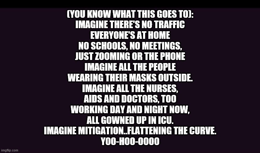 Just another COVID 19 meme ala John Lennon | (YOU KNOW WHAT THIS GOES TO):

IMAGINE THERE'S NO TRAFFIC
EVERYONE'S AT HOME
NO SCHOOLS, NO MEETINGS,
JUST ZOOMING OR THE PHONE
IMAGINE ALL THE PEOPLE
WEARING THEIR MASKS OUTSIDE.
IMAGINE ALL THE NURSES,
AIDS AND DOCTORS, TOO
WORKING DAY AND NIGHT NOW,
ALL GOWNED UP IN ICU.
IMAGINE MITIGATION..FLATTENING THE CURVE.
YOO-HOO-OOOO | image tagged in covid-19,covid19,coronavirus,corona virus | made w/ Imgflip meme maker