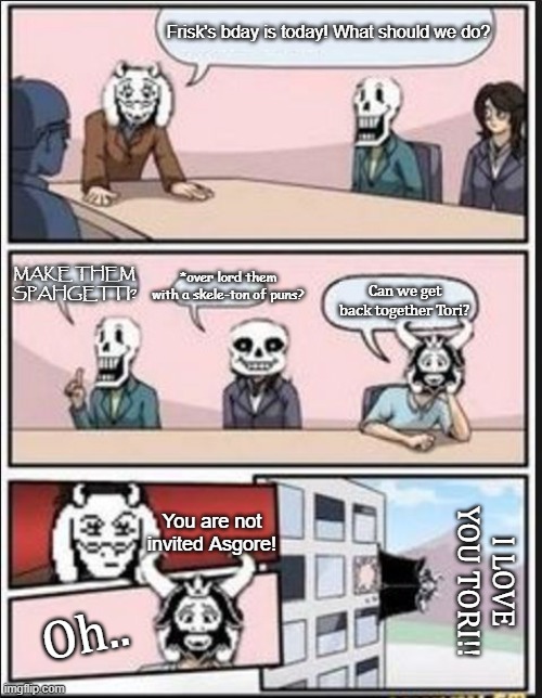 Boardroom Meeting Suggestion (Undertale Version) | Frisk's bday is today! What should we do? MAKE THEM SPAHGETTI? *over lord them with a skele-ton of puns? Can we get back together Tori? You are not invited Asgore! I LOVE YOU TORI!! Oh.. | image tagged in boardroom meeting suggestion undertale version | made w/ Imgflip meme maker