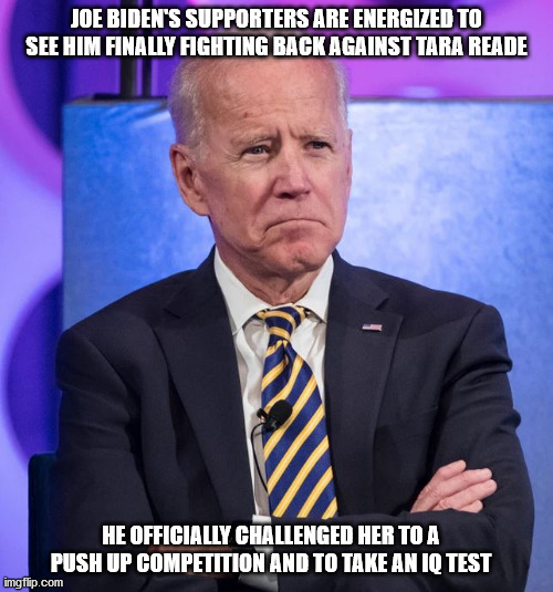 I bet she beats him on both | JOE BIDEN'S SUPPORTERS ARE ENERGIZED TO SEE HIM FINALLY FIGHTING BACK AGAINST TARA READE; HE OFFICIALLY CHALLENGED HER TO A PUSH UP COMPETITION AND TO TAKE AN IQ TEST | image tagged in biden | made w/ Imgflip meme maker