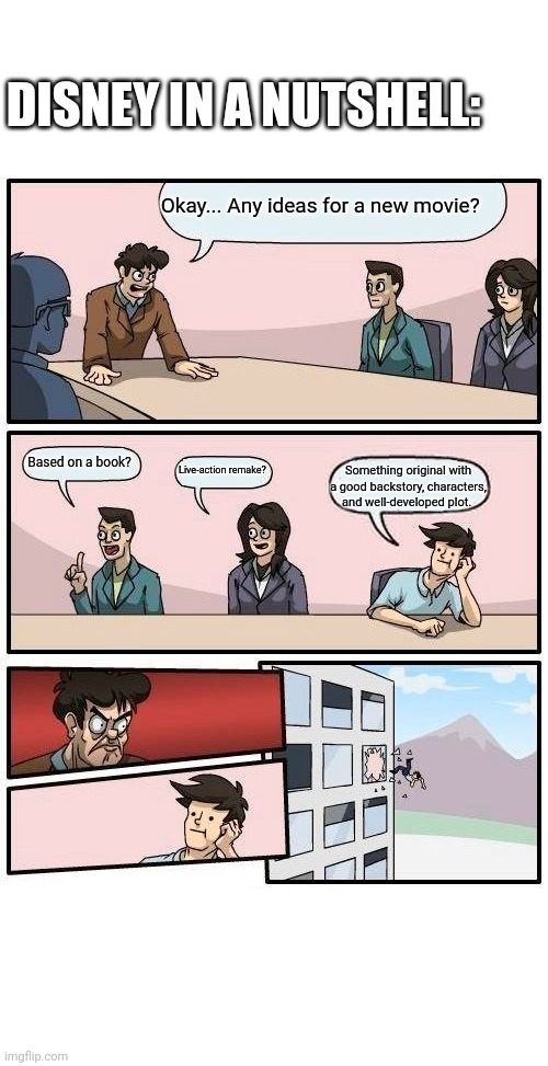 Boardroom Meeting Suggestion Meme | DISNEY IN A NUTSHELL:; Okay... Any ideas for a new movie? Based on a book? Live-action remake? Something original with a good backstory, characters, and well-developed plot. | image tagged in memes,boardroom meeting suggestion,disney,haha,funny memes,fun | made w/ Imgflip meme maker