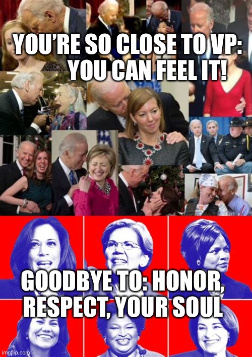 So close to VP, you can feel it | YOU’RE SO CLOSE TO VP:          YOU CAN FEEL IT! GOODBYE TO: HONOR, RESPECT, YOUR SOUL | image tagged in vp candidates,biden,sexual harassment,respect,soul | made w/ Imgflip meme maker